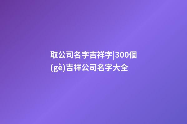 取公司名字吉祥字|300個(gè)吉祥公司名字大全-第1張-公司起名-玄機(jī)派